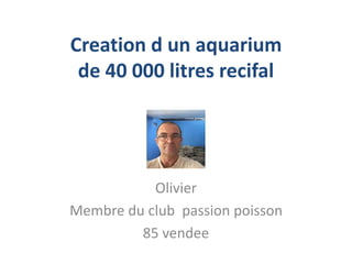 Creation d un aquarium
de 40 000 litres recifal
Olivier
Membre du club passion poisson
85 vendee
 