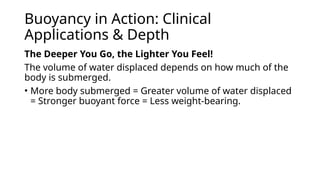 Buoyancy in Action: Clinical
Applications & Depth
The Deeper You Go, the Lighter You Feel!
The volume of water displaced depends on how much of the
body is submerged.
• More body submerged = Greater volume of water displaced
= Stronger buoyant force = Less weight-bearing.
 