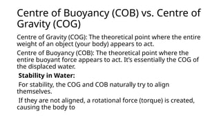 Centre of Buoyancy (COB) vs. Centre of
Gravity (COG)
Centre of Gravity (COG): The theoretical point where the entire
weight of an object (your body) appears to act.
Centre of Buoyancy (COB): The theoretical point where the
entire buoyant force appears to act. It’s essentially the COG of
the displaced water.
Stability in Water:
For stability, the COG and COB naturally try to align
themselves.
If they are not aligned, a rotational force (torque) is created,
causing the body to
 
