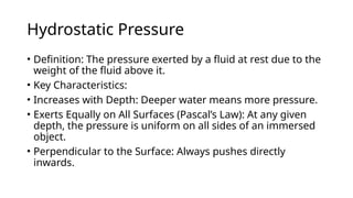 Hydrostatic Pressure
• Definition: The pressure exerted by a fluid at rest due to the
weight of the fluid above it.
• Key Characteristics:
• Increases with Depth: Deeper water means more pressure.
• Exerts Equally on All Surfaces (Pascal’s Law): At any given
depth, the pressure is uniform on all sides of an immersed
object.
• Perpendicular to the Surface: Always pushes directly
inwards.
 