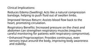 Clinical Implications:
Reduces Edema (Swelling): Acts like a natural compression
bandage, helping to push fluid out of swollen limbs.
Improved Venous Return: Assists blood flow back to the
heart, promoting circulation.
Respiratory Benefits: Increased pressure on the chest and
abdomen can strengthen respiratory muscles (requires
careful monitoring for patients with respiratory compromise).
• Enhanced Proprioception: Provides continuous, even
sensory input around the body, improving body awareness
and stability.
 