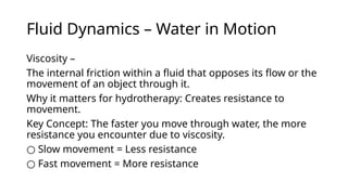 Fluid Dynamics – Water in Motion
Viscosity –
The internal friction within a fluid that opposes its flow or the
movement of an object through it.
Why it matters for hydrotherapy: Creates resistance to
movement.
Key Concept: The faster you move through water, the more
resistance you encounter due to viscosity.
○ Slow movement = Less resistance
○ Fast movement = More resistance
 