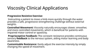 Viscosity Clinical Applications
Progressive Resistive Exercise:
Instructing a patient to move a limb more quickly through the water
provides a safe, progressive strengthening challenge without external
weights.
Controlled Movement: Viscosity naturally encourages slower, smoother,
and more controlled movements, which is beneficial for patients with
impaired motor control or spasticity.
Proprioceptive Feedback: The constant resistance provides continuous
sensory feedback to the nervous system, aiding motor learning and body
awareness.
Customizable Resistance: Easily adjust the exercise intensity by simply
changing the speed of movement.
 