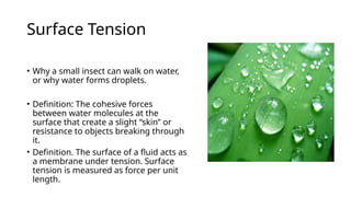 Surface Tension
• Why a small insect can walk on water,
or why water forms droplets.
• Definition: The cohesive forces
between water molecules at the
surface that create a slight “skin” or
resistance to objects breaking through
it.
• Definition. The surface of a fluid acts as
a membrane under tension. Surface
tension is measured as force per unit
length.
 