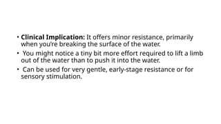 • Clinical Implication: It offers minor resistance, primarily
when you’re breaking the surface of the water.
• You might notice a tiny bit more effort required to lift a limb
out of the water than to push it into the water.
• Can be used for very gentle, early-stage resistance or for
sensory stimulation.
 