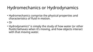 Hydromechanics or Hydrodynamics
• Hydromechanics comprise the physical properties and
characteristics of fluid in motion.
• Or
• Hydrodynamics” is simply the study of how water (or other
fluids) behaves when it’s moving, and how objects interact
with that moving water.
 