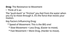 Drag: The Resistance to Movement
• Think of it as:
The “push-back” or “friction” you feel from the water when
you try to move through it. It’s the force that resists your
motion.
Key Factors Influencing Drag:
* Speed of Movement: This is the BIG one!
* Slow Movement = Less Drag. (Easier to move).
* Fast Movement = More Drag. (Harder to move).
 