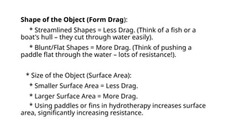 Shape of the Object (Form Drag):
* Streamlined Shapes = Less Drag. (Think of a fish or a
boat's hull – they cut through water easily).
* Blunt/Flat Shapes = More Drag. (Think of pushing a
paddle flat through the water – lots of resistance!).
* Size of the Object (Surface Area):
* Smaller Surface Area = Less Drag.
* Larger Surface Area = More Drag.
* Using paddles or fins in hydrotherapy increases surface
area, significantly increasing resistance.
 