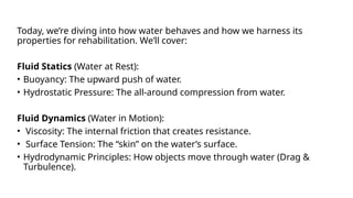Today, we’re diving into how water behaves and how we harness its
properties for rehabilitation. We’ll cover:
Fluid Statics (Water at Rest):
• Buoyancy: The upward push of water.
• Hydrostatic Pressure: The all-around compression from water.
Fluid Dynamics (Water in Motion):
• Viscosity: The internal friction that creates resistance.
• Surface Tension: The “skin” on the water’s surface.
• Hydrodynamic Principles: How objects move through water (Drag &
Turbulence).
 