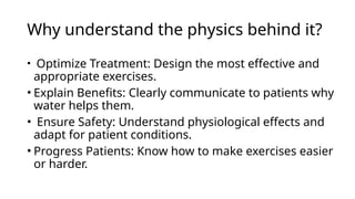 Why understand the physics behind it?
• Optimize Treatment: Design the most effective and
appropriate exercises.
• Explain Benefits: Clearly communicate to patients why
water helps them.
• Ensure Safety: Understand physiological effects and
adapt for patient conditions.
• Progress Patients: Know how to make exercises easier
or harder.
 
