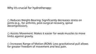 Why it’s crucial for hydrotherapy:
○ Reduces Weight-Bearing: Significantly decreases stress on
joints (e.g., for arthritis, post-surgical recovery, spinal
decompression).
○ Assists Movement: Makes it easier for weak muscles to move
limbs against gravity.
○ Increases Range of Motion (ROM): Less gravitational pull allows
for greater freedom of movement and less pain.
 