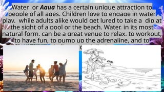 Water or Aqua has a certain unique attraction to
people of all ages. Children love to engage in water
play, while adults alike would get lured to take a dip at
the sight of a pool or the beach. Water, in its most
natural form, can be a great venue to relax, to workout,
to have fun, to pump up the adrenaline, and to
challenge one’s limits.
 