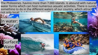 The Philippines, having more than 7,000 islands, is abound with natural
water forms which can host numerous aquatic activities. There is surely
something to do in the different waters of our country, which attract
not only locals but foreigners as well.
In water:
Surface
Water:
 