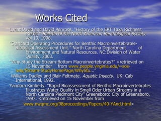 Works Cited Lenat David and David Penrose. “History of the EPT Taxa Richness  Metric.”  Bulletin of the North American Benthological Society .  Vol 13. 1996. “ Standard Operating Procedures for Benthic Macroinvertebrates- Biological Assessment Unit.” North Carolina Department  of  Environment and Natural Resources. NC:Division of Water  Quality, 2003.  “ Why Study the Stream-Bottom Macroinvertebrates?” <retrieved on  15 November  from  www.people.virginia.edu/~sos -	 iwla/Stream-StudyHomePage/WhyStu ...” Williams Dudley and Blair Feltmate.  Aquatic Insects.   UK: Cab International, 1992. Yandora Kimberly. “Rapid Bioassessment of Benthic Macroinvertebrates  Illustrates Water Quality in Small Oder Urban Streams in a  North Carolina Piedmont City” Greensboro: City of Greensboro,  1997. <retrieved on 15 November from  www.nwqmc.org/98proceedings/Papers/40-YAnd.html >  