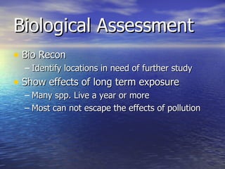 Biological Assessment Bio Recon Identify locations in need of further study  Show effects of long term exposure  Many spp. Live a year or more Most can not escape the effects of pollution 