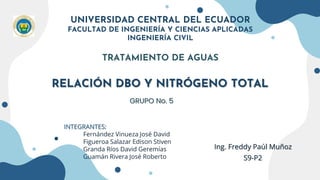 RELACIÓN DBO Y NITRÓGENO TOTAL
UNIVERSIDAD CENTRAL DEL ECUADOR
FACULTAD DE INGENIERÍA Y CIENCIAS APLICADAS
INGENIERÍA CIVIL
TRATAMIENTO DE AGUAS
INTEGRANTES:
Fernández Vinueza José David
Figueroa Salazar Edison Stiven
Granda Ríos David Geremías
Guamán Rivera José Roberto
GRUPO No. 5
Ing. Freddy Paúl Muñoz
S9-P2
 