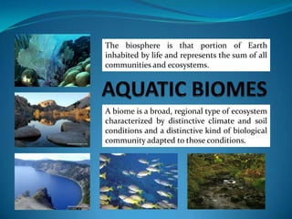 AQUATIC BIOMES The biosphere is that portion of Earth inhabited by life and represents the sum of all communities and ecosystems. A biome is a broad, regional type of ecosystem characterized by distinctive climate and soil conditions and a distinctive kind of biological community adapted to those conditions.  