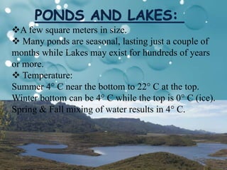 A few square meters in size.
 Many ponds are seasonal, lasting just a couple of
months while Lakes may exist for hundreds of years
or more.
 Temperature:
Summer 4° C near the bottom to 22° C at the top.
Winter bottom can be 4° C while the top is 0° C (ice).
Spring & Fall mixing of water results in 4° C.
 