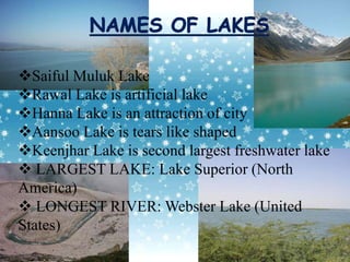 Saiful Muluk Lake
Rawal Lake is artificial lake
Hanna Lake is an attraction of city
Aansoo Lake is tears like shaped
Keenjhar Lake is second largest freshwater lake
 LARGEST LAKE: Lake Superior (North
America)
 LONGEST RIVER: Webster Lake (United
States)
 