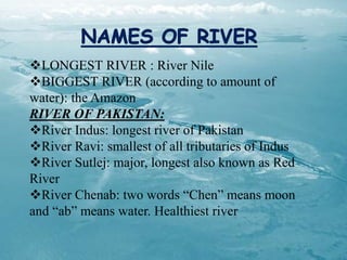 LONGEST RIVER : River Nile
BIGGEST RIVER (according to amount of
water): the Amazon
RIVER OF PAKISTAN:
River Indus: longest river of Pakistan
River Ravi: smallest of all tributaries of Indus
River Sutlej: major, longest also known as Red
River
River Chenab: two words “Chen” means moon
and “ab” means water. Healthiest river
 