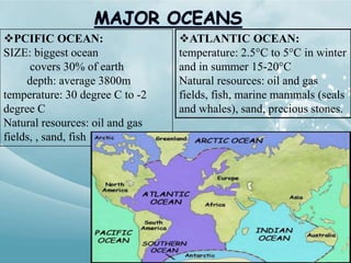 ATLANTIC OCEAN:
temperature: 2.5°C to 5°C in winter
and in summer 15-20°C
Natural resources: oil and gas
fields, fish, marine mammals (seals
and whales), sand, precious stones.
PCIFIC OCEAN:
SIZE: biggest ocean
covers 30% of earth
depth: average 3800m
temperature: 30 degree C to -2
degree C
Natural resources: oil and gas
fields, , sand, fish
 