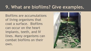 9. What are biofilms? Give examples.
Biofilms are accumulations
of living organisms that
coat a surface. Biofilms
can occur on the heart
implants, teeth, and IV
lines. Many organisms can
combat biofilms on their
own.
 