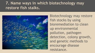 7. Name ways in which biotechnology may
restore fish stalks.
Biotechnology may restore
fish stocks by using
bioremediation to clean
up environmental
pollution, pathogen
detection, colony growth,
and genetic methods to
encourage disease
resistance.
 