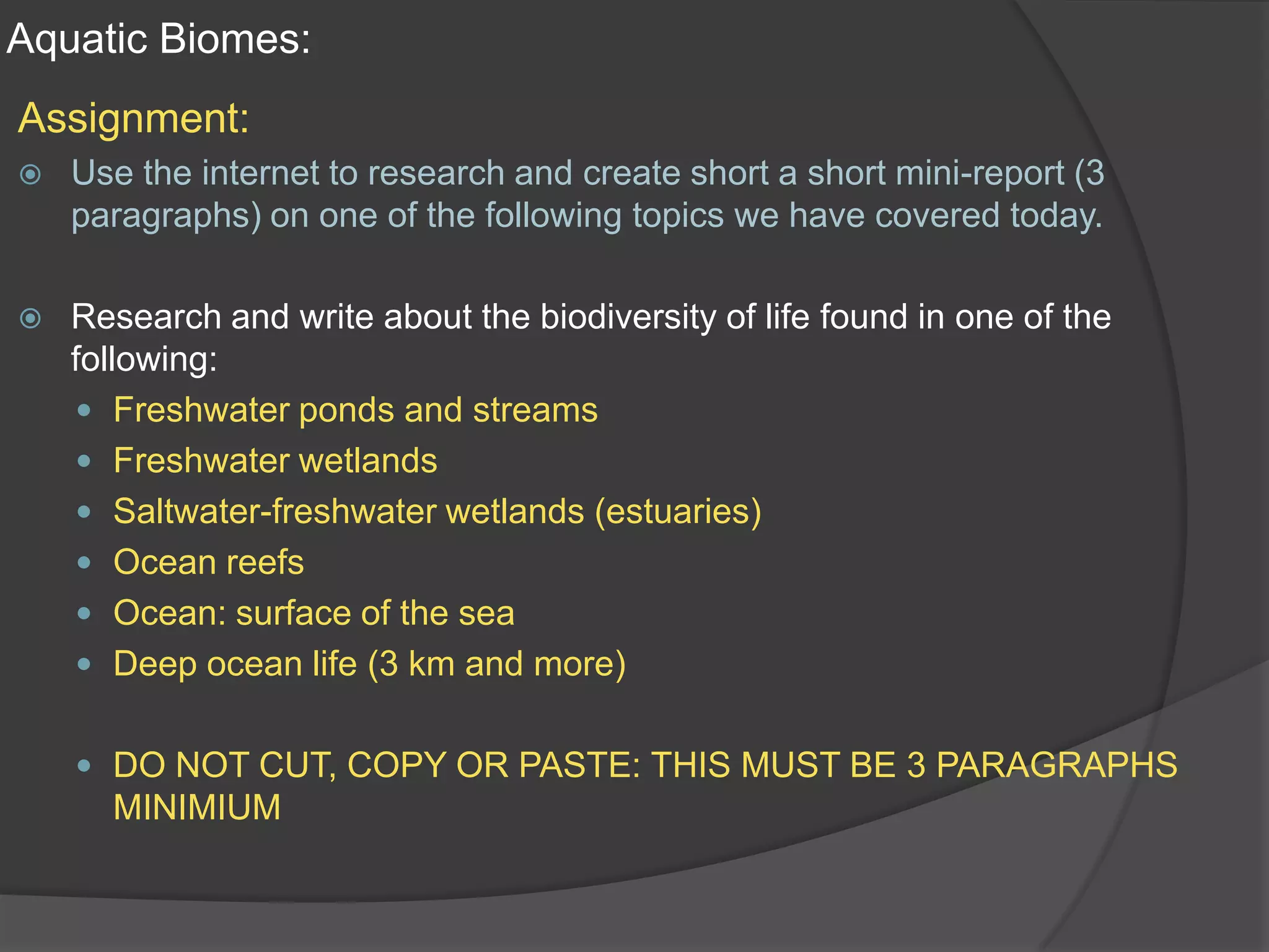 Aquatic Biomes:Assignment:Use the internet to research and create short a short mini-report (3 paragraphs) on one of the following topics we have covered today.Research and write about the biodiversity of life found in one of the following:Freshwater ponds and streamsFreshwater wetlandsSaltwater-freshwater wetlands (estuaries)Ocean reefsOcean: surface of the seaDeep ocean life (3 km and more)DO NOT CUT, COPY OR PASTE: THIS MUST BE 3 PARAGRAPHS MINIMIUM