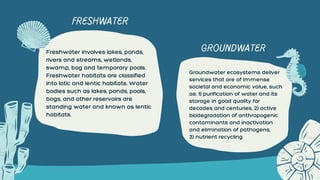 Freshwater involves lakes, ponds,
rivers and streams, wetlands,
swamp, bog and temporary pools.
Freshwater habitats are classified
into lotic and lentic habitats. Water
bodies such as lakes, ponds, pools,
bogs, and other reservoirs are
standing water and known as lentic
habitats.
Groundwater ecosystems deliver
services that are of immense
societal and economic value, such
as: 1) purification of water and its
storage in good quality for
decades and centuries, 2) active
biodegradation of anthropogenic
contaminants and inactivation
and elimination of pathogens,
3) nutrient recycling
FRESHWATER
GROUNDWATER
 