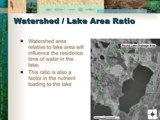 Watershed / Lake Area Ratio Watershed area relative to lake area will influence the residence time of water in the lake.  This ratio is also a factor in the nutrient loading to the lake 