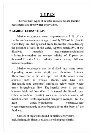 TYPES
The two main types of aquatic ecosystems are marine
ecosystems and freshwater ecosystems.
MARINE ECOSYSTEMS
Marine ecosystems cover approximately 71% of the
Earth's surface and contain approximately 97% of the planet's
water.They are distinguished from freshwater ecosystemsby
the presence of salts, in the water. Approximately85% of the
dissolved
materials
inseawaterare sodium and
chlorine.Seawaterhas an average salinity of 35 parts per
thousandof water.Actual salinity varies among different
marineecosystems.
Marine ecosystems can be divided into many zones
depending upon water depth and shoreline features.
Theoceanic zone is the vast open part of the ocean where
animals such as whales, sharks, and tuna live.
The benthic zone consistsof substrates below water where
many invertebrates live. The intertidal zone is the area
between high and low tides. It is termed the littoral zone.
Other near-shore (neritic) zonescan include estuaries, salt
marshes, coral reefs,lagoonsand mangrove swamps. In the
deep
water, hydrothermal
ventsmayoccur
where chemosynthetic sulphur bacteria form the base of the
food web.
Classes of organisms found in marine ecosystems
includealgae,din flagellates,corals,cephalopods,sharks

 