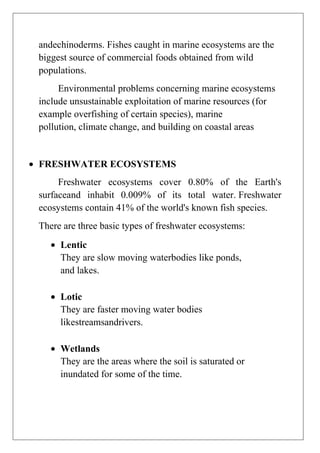 andechinoderms. Fishes caught in marine ecosystems are the
biggest source of commercial foods obtained from wild
populations.
Environmental problems concerning marine ecosystems
include unsustainable exploitation of marine resources (for
example overfishing of certain species), marine
pollution, climate change, and building on coastal areas

FRESHWATER ECOSYSTEMS
Freshwater ecosystems cover 0.80% of the Earth's
surfaceand inhabit 0.009% of its total water. Freshwater
ecosystems contain 41% of the world's known fish species.
There are three basic types of freshwater ecosystems:
Lentic
They are slow moving waterbodies like ponds,
and lakes.
Lotic
They are faster moving water bodies
likestreamsandrivers.
Wetlands
They are the areas where the soil is saturated or
inundated for some of the time.

 