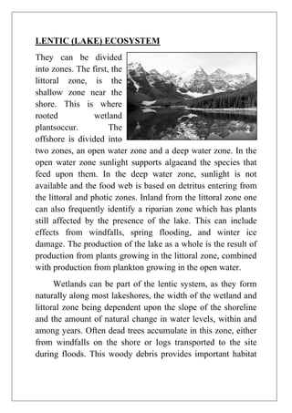 LENTIC (LAKE) ECOSYSTEM
They can be divided
into zones. The first, the
littoral zone, is the
shallow zone near the
shore. This is where
rooted
wetland
plantsoccur.
The
offshore is divided into
two zones, an open water zone and a deep water zone. In the
open water zone sunlight supports algaeand the species that
feed upon them. In the deep water zone, sunlight is not
available and the food web is based on detritus entering from
the littoral and photic zones. Inland from the littoral zone one
can also frequently identify a riparian zone which has plants
still affected by the presence of the lake. This can include
effects from windfalls, spring flooding, and winter ice
damage. The production of the lake as a whole is the result of
production from plants growing in the littoral zone, combined
with production from plankton growing in the open water.
Wetlands can be part of the lentic system, as they form
naturally along most lakeshores, the width of the wetland and
littoral zone being dependent upon the slope of the shoreline
and the amount of natural change in water levels, within and
among years. Often dead trees accumulate in this zone, either
from windfalls on the shore or logs transported to the site
during floods. This woody debris provides important habitat

 