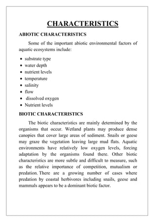 CHARACTERISTICS
ABIOTIC CHARACTERISTICS
Some of the important abiotic environmental factors of
aquatic ecosystems include:
substrate type
water depth
nutrient levels
temperature
salinity
flow
dissolved oxygen
Nutrient levels
BIOTIC CHARACTERISTICS
The biotic characteristics are mainly determined by the
organisms that occur. Wetland plants may produce dense
canopies that cover large areas of sediment. Snails or geese
may graze the vegetation leaving large mud flats. Aquatic
environments have relatively low oxygen levels, forcing
adaptation by the organisms found there. Other biotic
characteristics are more subtle and difficult to measure, such
as the relative importance of competition, mutualism or
predation. There are a growing number of cases where
predation by coastal herbivores including snails, geese and
mammals appears to be a dominant biotic factor.

 