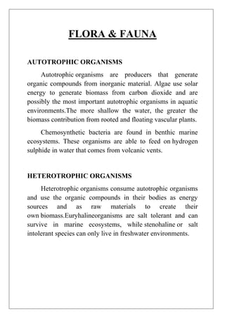 FLORA & FAUNA
AUTOTROPHIC ORGANISMS
Autotrophic organisms are producers that generate
organic compounds from inorganic material. Algae use solar
energy to generate biomass from carbon dioxide and are
possibly the most important autotrophic organisms in aquatic
environments.The more shallow the water, the greater the
biomass contribution from rooted and floating vascular plants.
Chemosynthetic bacteria are found in benthic marine
ecosystems. These organisms are able to feed on hydrogen
sulphide in water that comes from volcanic vents.

HETEROTROPHIC ORGANISMS
Heterotrophic organisms consume autotrophic organisms
and use the organic compounds in their bodies as energy
sources and as raw materials to create their
own biomass.Euryhalineorganisms are salt tolerant and can
survive in marine ecosystems, while stenohaline or salt
intolerant species can only live in freshwater environments.

 