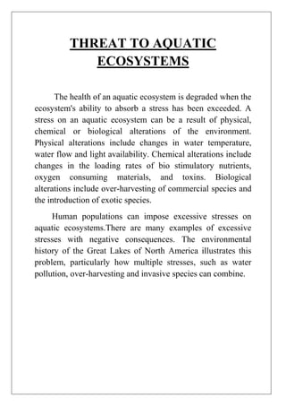 THREAT TO AQUATIC
ECOSYSTEMS
The health of an aquatic ecosystem is degraded when the
ecosystem's ability to absorb a stress has been exceeded. A
stress on an aquatic ecosystem can be a result of physical,
chemical or biological alterations of the environment.
Physical alterations include changes in water temperature,
water flow and light availability. Chemical alterations include
changes in the loading rates of bio stimulatory nutrients,
oxygen consuming materials, and toxins. Biological
alterations include over-harvesting of commercial species and
the introduction of exotic species.
Human populations can impose excessive stresses on
aquatic ecosystems.There are many examples of excessive
stresses with negative consequences. The environmental
history of the Great Lakes of North America illustrates this
problem, particularly how multiple stresses, such as water
pollution, over-harvesting and invasive species can combine.

 