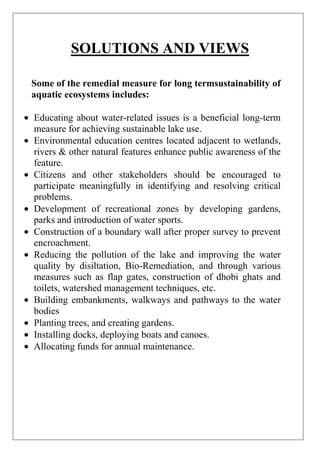 SOLUTIONS AND VIEWS
Some of the remedial measure for long termsustainability of
aquatic ecosystems includes:
Educating about water-related issues is a beneficial long-term
measure for achieving sustainable lake use.
Environmental education centres located adjacent to wetlands,
rivers & other natural features enhance public awareness of the
feature.
Citizens and other stakeholders should be encouraged to
participate meaningfully in identifying and resolving critical
problems.
Development of recreational zones by developing gardens,
parks and introduction of water sports.
Construction of a boundary wall after proper survey to prevent
encroachment.
Reducing the pollution of the lake and improving the water
quality by disiltation, Bio-Remediation, and through various
measures such as flap gates, construction of dhobi ghats and
toilets, watershed management techniques, etc.
Building embankments, walkways and pathways to the water
bodies
Planting trees, and creating gardens.
Installing docks, deploying boats and canoes.
Allocating funds for annual maintenance.

 