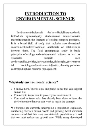 INTRODUCTION TO
ENVIRONMENTAL SCIENCE
Environmentalscienceis
the interdisciplinaryacademic
fieldwhich systematically studieshuman interactionwith
theenvironmentin the interests of solving complex problems.
It is a broad field of study that includes also the natural
environment,builtenvironment, andthesets of relationships
between them. The field encompasses study in basic
principles of ecology and environmental science, as well as
associated
subjects
such
asethics,policy,politics,law,economics,philosophy,environmen
tal
sociologyandenvironmentaljustice,planning,pollution
controland natural resource management.

Whystudy environmental science?





You live here. There's only one planet so far that can support
human life.
You need to know how to protect your environment.
You need to know what has already been done to harm the
environment so that you can work to repair the damage.

We humans are currently undergoing a population explosion,
numbering over 6.5 billion people and growing. Most scientists
are convinced that this is an unsustainable population size and
that we must reduce our growth rate. While many developed

 