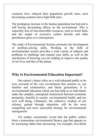 countries have reduced their population growth rates, most
developing countries have high birth rates.
The prodigious increase in the human population has had and is
still having devastating effects on the environment. This is
especially true of non-renewable resources, such as fossil fuels,
and the output of excessive carbon dioxide and other
greenhouse gases as a consequence.
The study of Environmental Science promotes the development
of problem-solving skills. Working in the field of
environmental science provides a wide variety of subjects and
problems to challenge and expand your skills, as well as the
satisfaction of knowing you are helping to improve the quality
of our lives and that of the planet.

Why Is Environmental Education Important?
Our nation’s future relies on a well-educated public to be
wise stewards of the very environment that sustains us, our
families and communities, and future generations. It is
environmental education which can best help us as individuals
make the complex, conceptual connections between economic
prosperity, benefits to society, environmental health, and our
own well being. Ultimately, the collective wisdom of our
citizens, gained through education, will be the most
compelling and most successful strategy for environmental
management.
Yet studies consistently reveal that the public suffers
from a tremendous environmental literacy gap that appears to
be increasing rather than decreasing. For example, two-thirds

 
