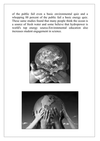 of the public fail even a basic environmental quiz and a
whopping 88 percent of the public fail a basic energy quiz.
These same studies found that many people think the ocean is
a source of fresh water and some believe that hydropower is
world's top energy source.Environmental education also
increases student engagement in science.

 
