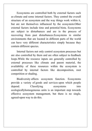 Ecosystems are controlled both by external factors such
as climate and some internal factors. They control the overall
structure of an ecosystem and the way things work within it,
but are not themselves influenced by the ecosystem.Other
external factors include time and potential biota. Ecosystems
are subject to disturbances and are in the process of
recovering from past disturbances.Ecosystems in similar
environments that are located in different parts of the world
can have very different characteristics simply because they
contain different species.
Internal factors not only control ecosystem processes but
are also controlled by them and are often subject to feedback
loops.While the resource inputs are generally controlled by
external processes like climate and parent material, the
availability of these resources within the ecosystem is
controlled by internal factors like decomposition, root
competition or shading.
Biodiversity affects ecosystem function. Ecosystems
provide a variety of goods and services upon which people
depend.
Classifying
ecosystems
into
ecologicallyhomogeneous units is an important step towards
effective ecosystem management, but there is no single,
agreed-upon way to do this.

 