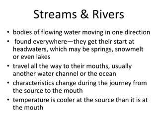 Streams & Rivers
• bodies of flowing water moving in one direction
• found everywhere—they get their start at
headwaters, which may be springs, snowmelt
or even lakes
• travel all the way to their mouths, usually
another water channel or the ocean
• characteristics change during the journey from
the source to the mouth
• temperature is cooler at the source than it is at
the mouth
 