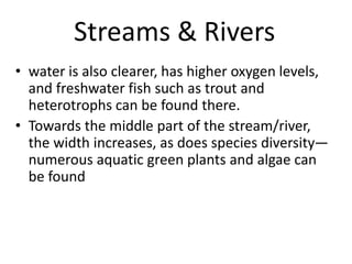 Streams & Rivers
• water is also clearer, has higher oxygen levels,
and freshwater fish such as trout and
heterotrophs can be found there.
• Towards the middle part of the stream/river,
the width increases, as does species diversity—
numerous aquatic green plants and algae can
be found
 