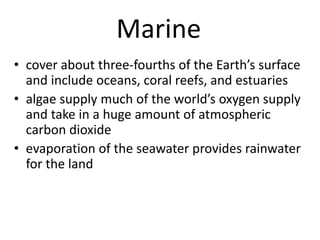 Marine
• cover about three-fourths of the Earth’s surface
and include oceans, coral reefs, and estuaries
• algae supply much of the world’s oxygen supply
and take in a huge amount of atmospheric
carbon dioxide
• evaporation of the seawater provides rainwater
for the land
 