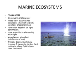MARINE ECOSYSTEMS
• CORAL REEFS
• Clear, warm shallow seas
• Made up of accumulated
calcareous (made of calcium)
skeletons of coral animals
• Formation depends on light
penetration.
• Have a symbiotic relationship
with algae
• Very diverse, abundant
(rainforests of sea)
• Threats- destructive fishing
(cyanide & dynamite to stun fish),
pet trade; about 3/4ths have
been destroyed
 