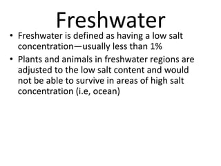 Freshwater• Freshwater is defined as having a low salt
concentration—usually less than 1%
• Plants and animals in freshwater regions are
adjusted to the low salt content and would
not be able to survive in areas of high salt
concentration (i.e, ocean)
 