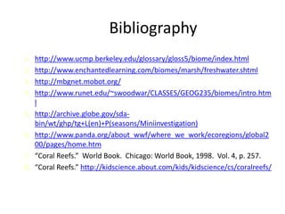 Bibliography
1. http://www.ucmp.berkeley.edu/glossary/gloss5/biome/index.html
2. http://www.enchantedlearning.com/biomes/marsh/freshwater.shtml
3. http://mbgnet.mobot.org/
4. http://www.runet.edu/~swoodwar/CLASSES/GEOG235/biomes/intro.htm
l
5. http://archive.globe.gov/sda-
bin/wt/ghp/tg+L(en)+P(seasons/Miniinvestigation)
6. http://www.panda.org/about_wwf/where_we_work/ecoregions/global2
00/pages/home.htm
7. “Coral Reefs.” World Book. Chicago: World Book, 1998. Vol. 4, p. 257.
8. “Coral Reefs.” http://kidscience.about.com/kids/kidscience/cs/coralreefs/
 