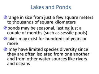 Lakes and Ponds
range in size from just a few square meters
to thousands of square kilometers
ponds may be seasonal, lasting just a
couple of months (such as sessile pools)
lakes may exist for hundreds of years or
more
may have limited species diversity since
they are often isolated from one another
and from other water sources like rivers
and oceans
 