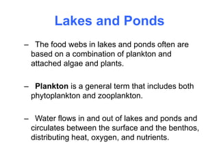 Lakes and Ponds
– The food webs in lakes and ponds often are
based on a combination of plankton and
attached algae and plants.
– Plankton is a general term that includes both
phytoplankton and zooplankton.
– Water flows in and out of lakes and ponds and
circulates between the surface and the benthos,
distributing heat, oxygen, and nutrients.
 