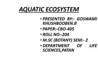 AQUATIC ECOSYSTEM
• PRESENTED BY:- GOSWAMI
KHUSHBOOBEN.B
• PAPER:-CBO-405
• ROLL NO:-204
• M.SC (BOTANY) SEM:- 2
• DEPARTM...